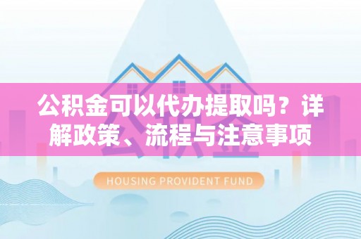 平和公积金可以代办提取吗？详解政策、流程与注意事项