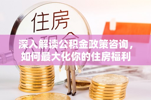 平和深入解读公积金政策咨询，如何最大化你的住房福利
