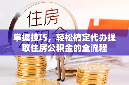 平和掌握技巧，轻松搞定代办提取住房公积金的全流程